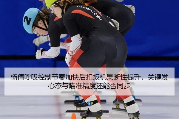 杨倩呼吸控制节奏加快后扣扳机果断性提升，关键发心态与瞄准精度还能否同步